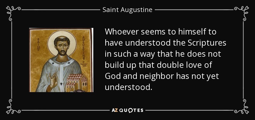 Whoever seems to himself to have understood the Scriptures in such a way that he does not build up that double love of God and neighbor has not yet understood. - Saint Augustine