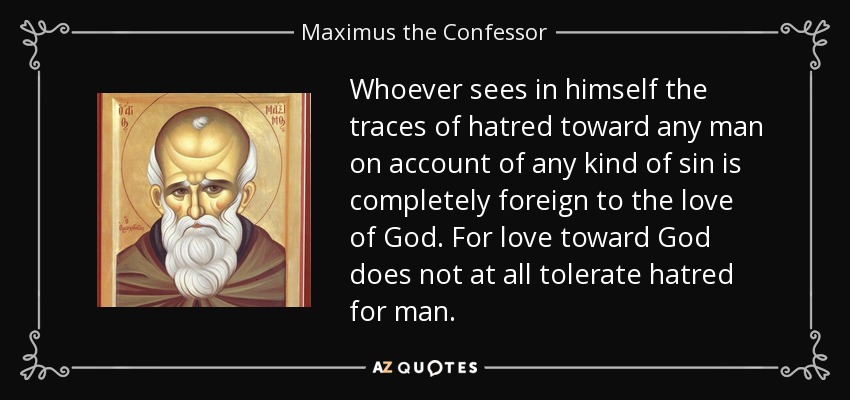 Whoever sees in himself the traces of hatred toward any man on account of any kind of sin is completely foreign to the love of God. For love toward God does not at all tolerate hatred for man. - Maximus the Confessor