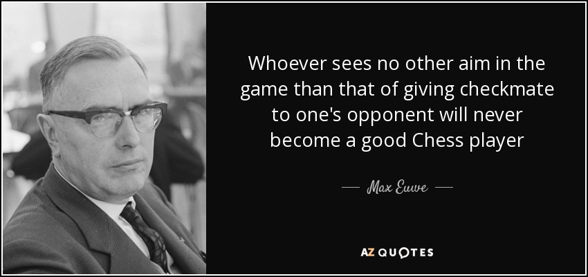 Whoever sees no other aim in the game than that of giving checkmate to one's opponent will never become a good Chess player - Max Euwe