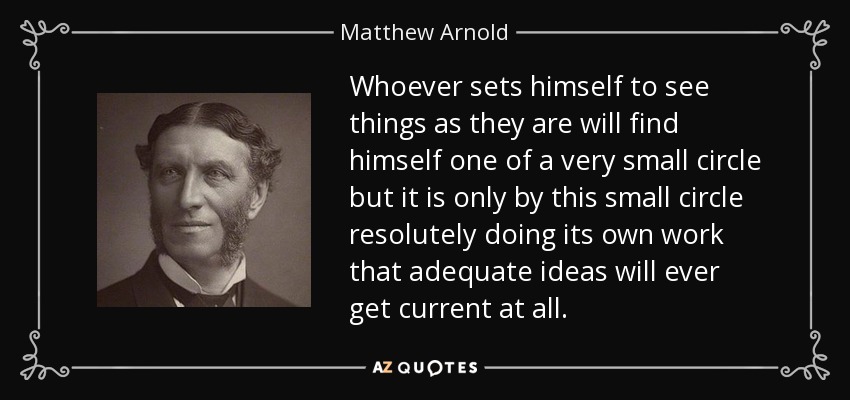 Whoever sets himself to see things as they are will find himself one of a very small circle but it is only by this small circle resolutely doing its own work that adequate ideas will ever get current at all. - Matthew Arnold