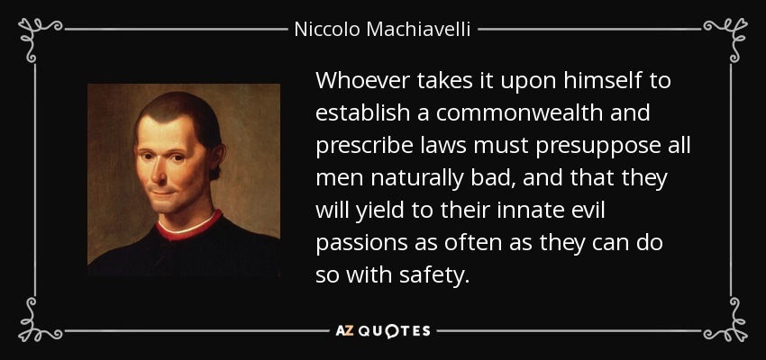 Whoever takes it upon himself to establish a commonwealth and prescribe laws must presuppose all men naturally bad, and that they will yield to their innate evil passions as often as they can do so with safety. - Niccolo Machiavelli