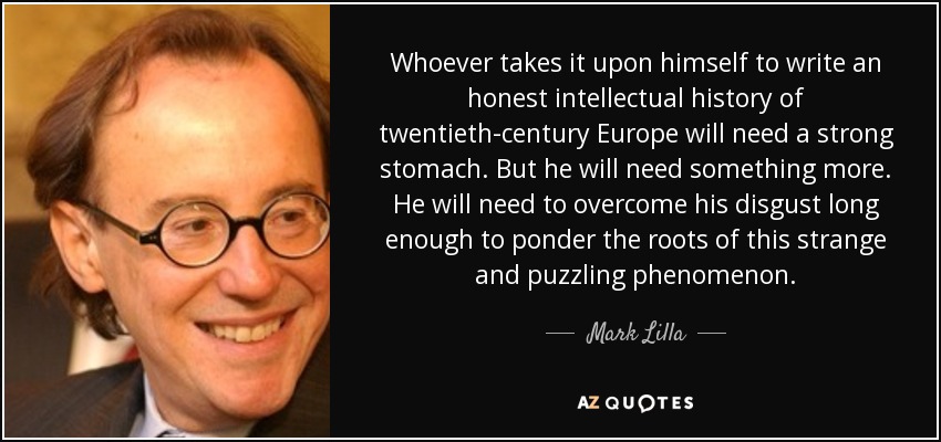 Whoever takes it upon himself to write an honest intellectual history of twentieth-century Europe will need a strong stomach. But he will need something more. He will need to overcome his disgust long enough to ponder the roots of this strange and puzzling phenomenon. - Mark Lilla