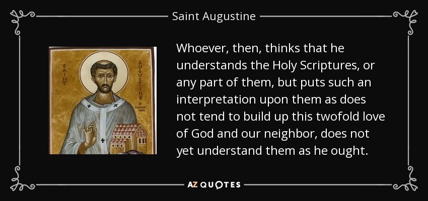 Whoever, then, thinks that he understands the Holy Scriptures, or any part of them, but puts such an interpretation upon them as does not tend to build up this twofold love of God and our neighbor, does not yet understand them as he ought. - Saint Augustine