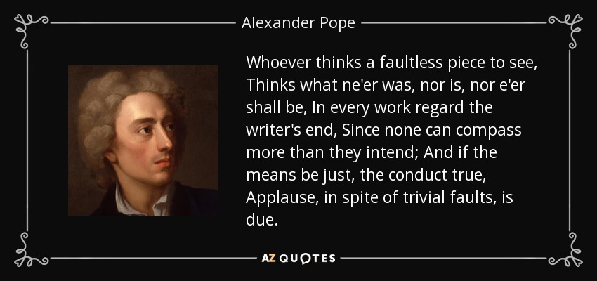 Whoever thinks a faultless piece to see, Thinks what ne'er was, nor is, nor e'er shall be, In every work regard the writer's end, Since none can compass more than they intend; And if the means be just, the conduct true, Applause, in spite of trivial faults, is due. - Alexander Pope