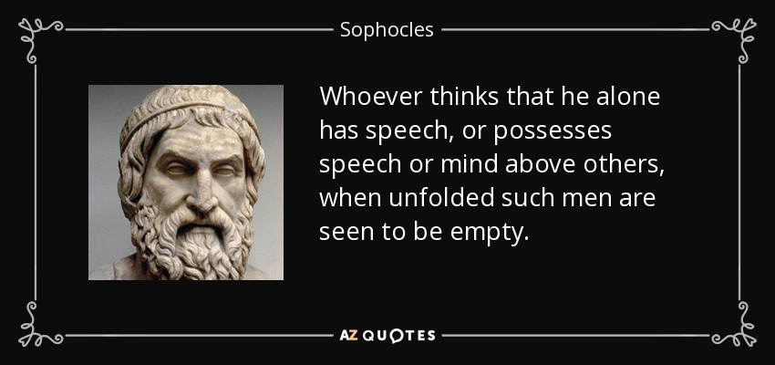 Whoever thinks that he alone has speech, or possesses speech or mind above others, when unfolded such men are seen to be empty. - Sophocles