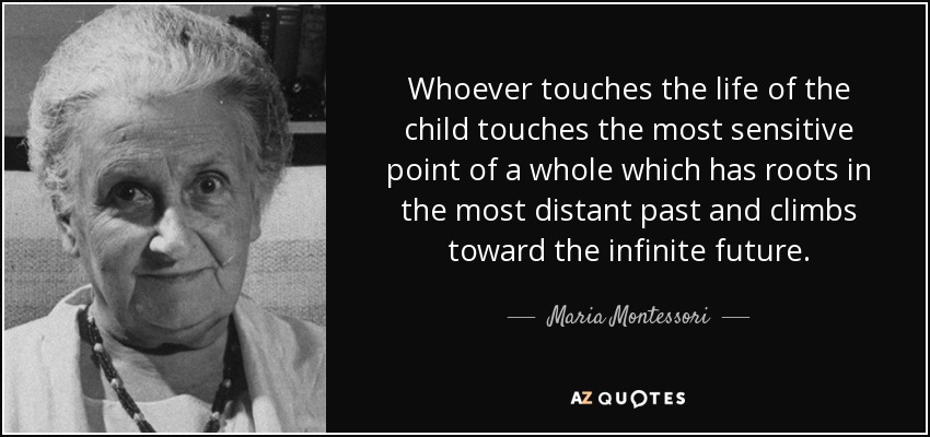 Whoever touches the life of the child touches the most sensitive point of a whole which has roots in the most distant past and climbs toward the infinite future. - Maria Montessori