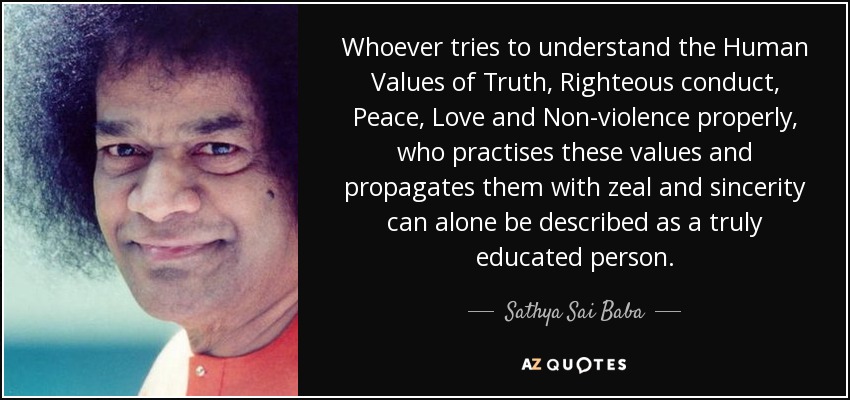 Whoever tries to understand the Human Values of Truth, Righteous conduct, Peace, Love and Non-violence properly, who practises these values and propagates them with zeal and sincerity can alone be described as a truly educated person. - Sathya Sai Baba