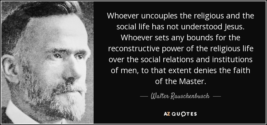 Whoever uncouples the religious and the social life has not understood Jesus. Whoever sets any bounds for the reconstructive power of the religious life over the social relations and institutions of men, to that extent denies the faith of the Master. - Walter Rauschenbusch