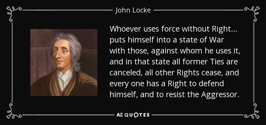 Whoever uses force without Right ... puts himself into a state of War with those, against whom he uses it, and in that state all former Ties are canceled, all other Rights cease, and every one has a Right to defend himself, and to resist the Aggressor. - John Locke
