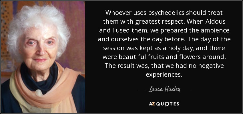 Whoever uses psychedelics should treat them with greatest respect. When Aldous and I used them, we prepared the ambience and ourselves the day before. The day of the session was kept as a holy day, and there were beautiful fruits and flowers around. The result was, that we had no negative experiences. - Laura Huxley