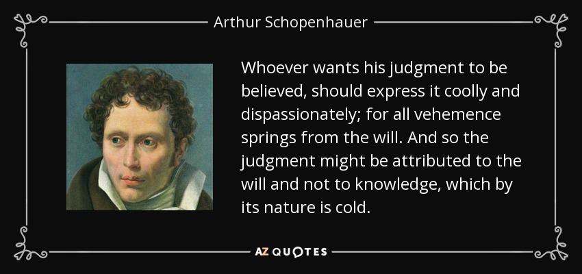 Whoever wants his judgment to be believed, should express it coolly and dispassionately; for all vehemence springs from the will. And so the judgment might be attributed to the will and not to knowledge, which by its nature is cold. - Arthur Schopenhauer