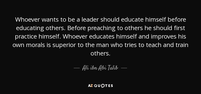Whoever wants to be a leader should educate himself before educating others. Before preaching to others he should first practice himself. Whoever educates himself and improves his own morals is superior to the man who tries to teach and train others. - Ali ibn Abi Talib