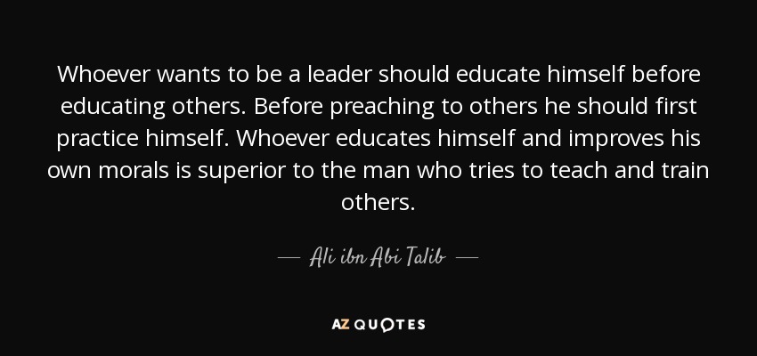 Whoever wants to be a leader should educate himself before educating others. Before preaching to others he should first practice himself. Whoever educates himself and improves his own morals is superior to the man who tries to teach and train others. - Ali ibn Abi Talib