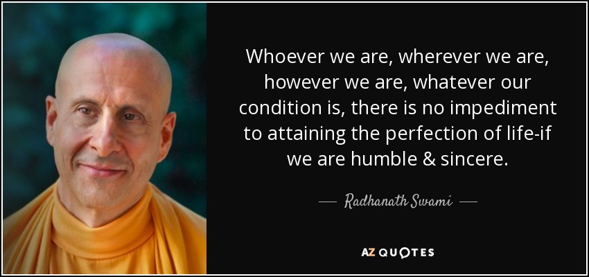 Whoever we are, wherever we are, however we are, whatever our condition is, there is no impediment to attaining the perfection of life-if we are humble & sincere. - Radhanath Swami