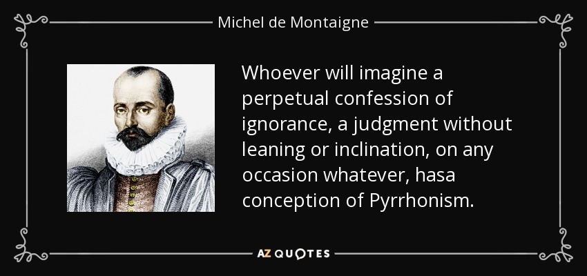 Whoever will imagine a perpetual confession of ignorance, a judgment without leaning or inclination, on any occasion whatever, hasa conception of Pyrrhonism. - Michel de Montaigne