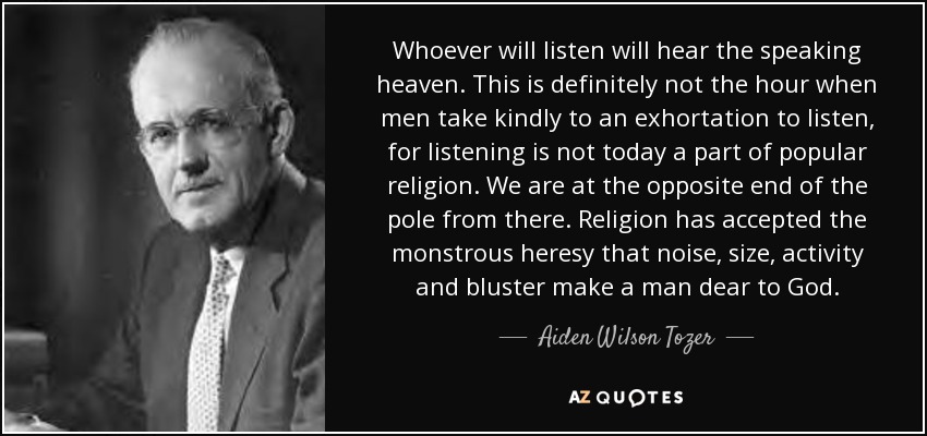 Whoever will listen will hear the speaking heaven. This is definitely not the hour when men take kindly to an exhortation to listen, for listening is not today a part of popular religion. We are at the opposite end of the pole from there. Religion has accepted the monstrous heresy that noise, size, activity and bluster make a man dear to God. - Aiden Wilson Tozer