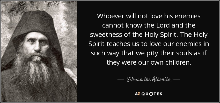 Whoever will not love his enemies cannot know the Lord and the sweetness of the Holy Spirit. The Holy Spirit teaches us to love our enemies in such way that we pity their souls as if they were our own children. - Silouan the Athonite