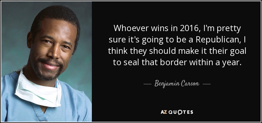 Whoever wins in 2016, I'm pretty sure it's going to be a Republican, I think they should make it their goal to seal that border within a year. - Benjamin Carson