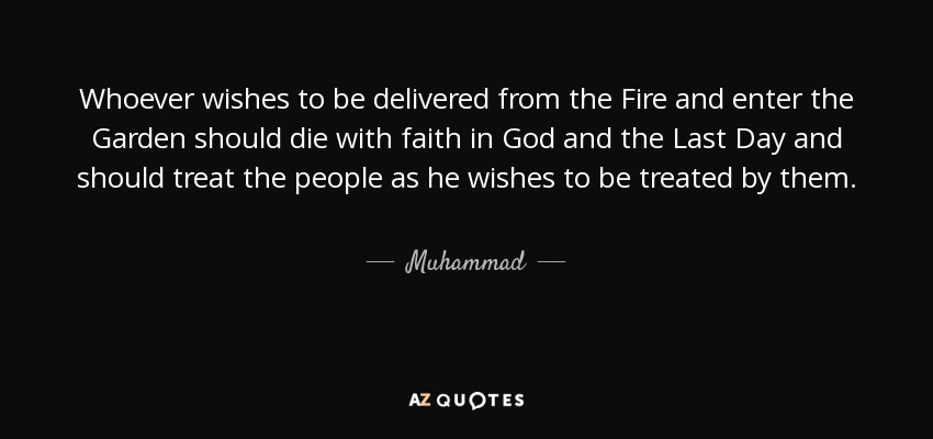 Whoever wishes to be delivered from the Fire and enter the Garden should die with faith in God and the Last Day and should treat the people as he wishes to be treated by them. - Muhammad