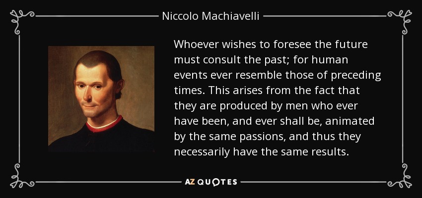 Whoever wishes to foresee the future must consult the past; for human events ever resemble those of preceding times. This arises from the fact that they are produced by men who ever have been, and ever shall be, animated by the same passions, and thus they necessarily have the same results. - Niccolo Machiavelli