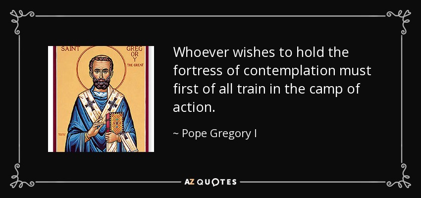 Whoever wishes to hold the fortress of contemplation must first of all train in the camp of action. - Pope Gregory I