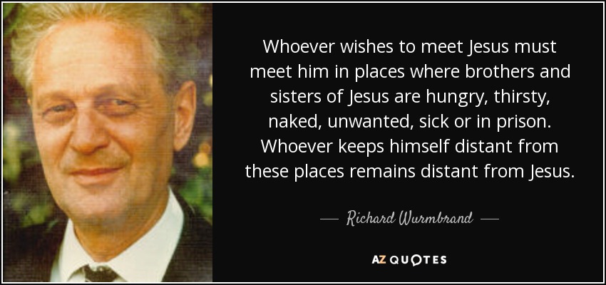 Whoever wishes to meet Jesus must meet him in places where brothers and sisters of Jesus are hungry, thirsty, naked, unwanted, sick or in prison. Whoever keeps himself distant from these places remains distant from Jesus. - Richard Wurmbrand