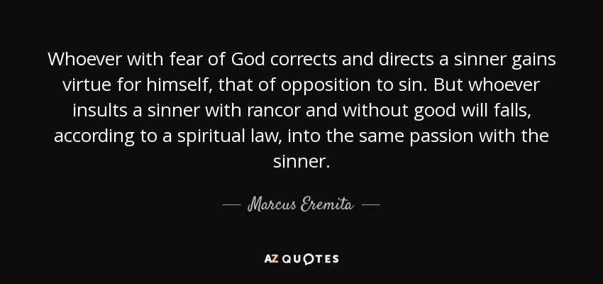 Whoever with fear of God corrects and directs a sinner gains virtue for himself, that of opposition to sin. But whoever insults a sinner with rancor and without good will falls, according to a spiritual law, into the same passion with the sinner. - Marcus Eremita