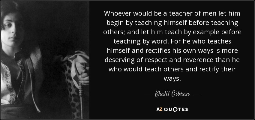 Whoever would be a teacher of men let him begin by teaching himself before teaching others; and let him teach by example before teaching by word. For he who teaches himself and rectifies his own ways is more deserving of respect and reverence than he who would teach others and rectify their ways. - Khalil Gibran