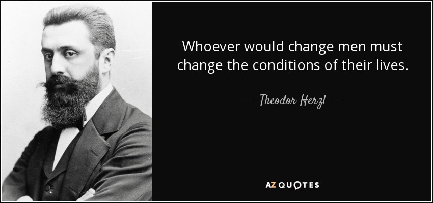 Whoever would change men must change the conditions of their lives. - Theodor Herzl