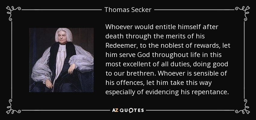 Whoever would entitle himself after death through the merits of his Redeemer, to the noblest of rewards, let him serve God throughout life in this most excellent of all duties, doing good to our brethren. Whoever is sensible of his offences, let him take this way especially of evidencing his repentance. - Thomas Secker
