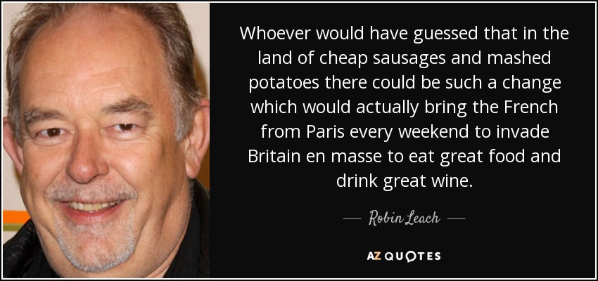 Whoever would have guessed that in the land of cheap sausages and mashed potatoes there could be such a change which would actually bring the French from Paris every weekend to invade Britain en masse to eat great food and drink great wine. - Robin Leach
