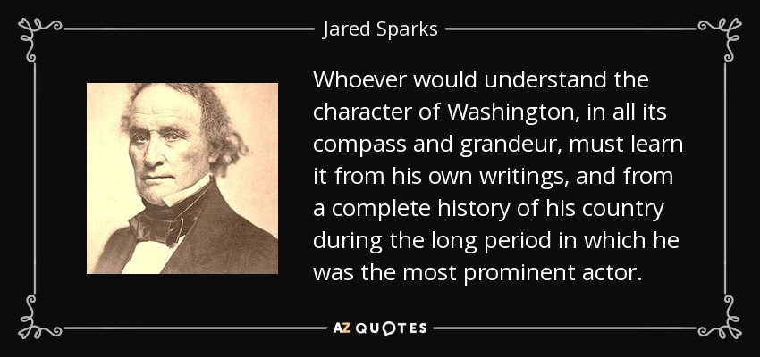 Whoever would understand the character of Washington, in all its compass and grandeur, must learn it from his own writings, and from a complete history of his country during the long period in which he was the most prominent actor. - Jared Sparks