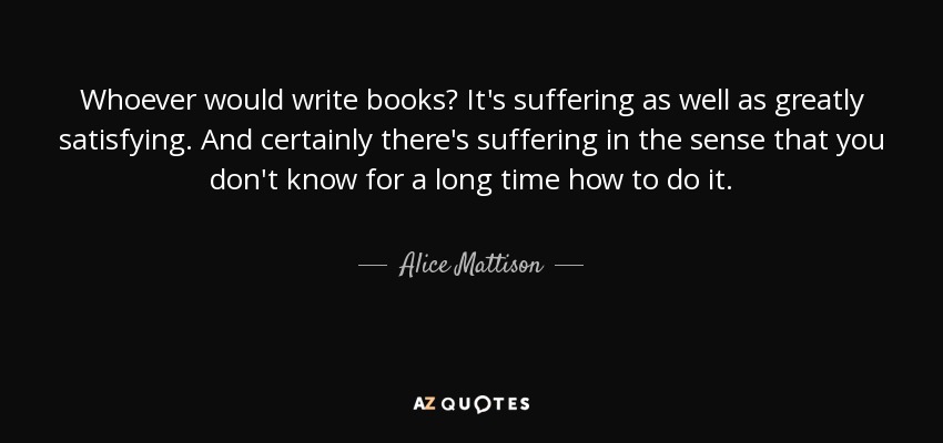 Whoever would write books? It's suffering as well as greatly satisfying. And certainly there's suffering in the sense that you don't know for a long time how to do it. - Alice Mattison