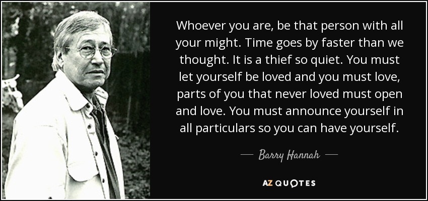 Whoever you are, be that person with all your might. Time goes by faster than we thought. It is a thief so quiet. You must let yourself be loved and you must love, parts of you that never loved must open and love. You must announce yourself in all particulars so you can have yourself. - Barry Hannah