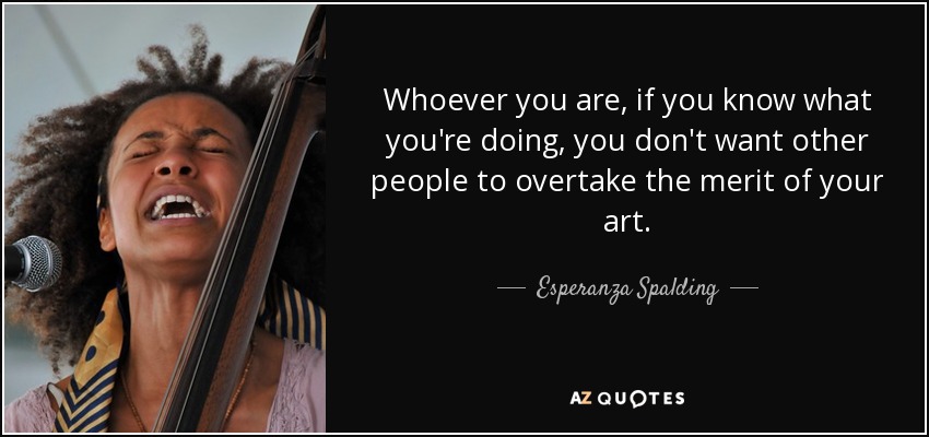 Whoever you are, if you know what you're doing, you don't want other people to overtake the merit of your art. - Esperanza Spalding