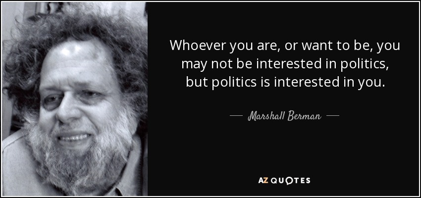 Whoever you are, or want to be, you may not be interested in politics, but politics is interested in you. - Marshall Berman