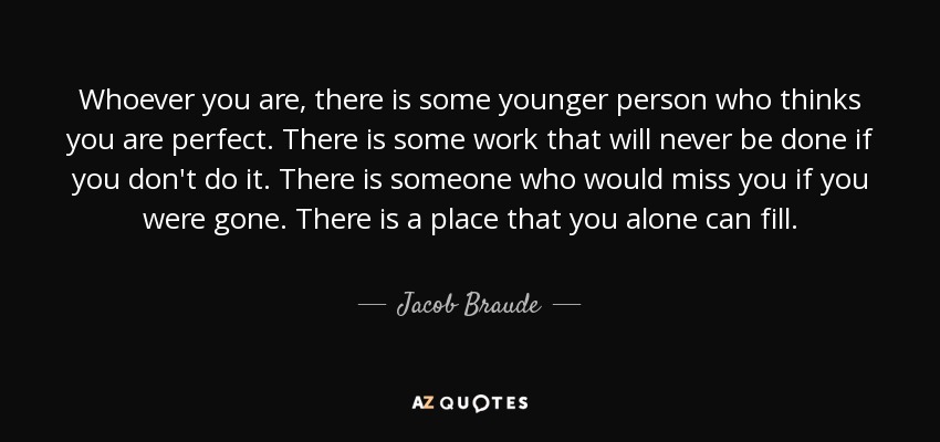 Whoever you are, there is some younger person who thinks you are perfect. There is some work that will never be done if you don't do it. There is someone who would miss you if you were gone. There is a place that you alone can fill. - Jacob Braude