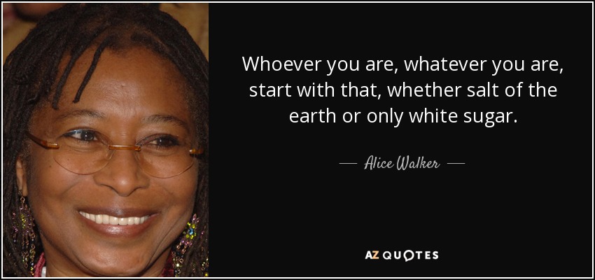 Whoever you are, whatever you are, start with that, whether salt of the earth or only white sugar. - Alice Walker