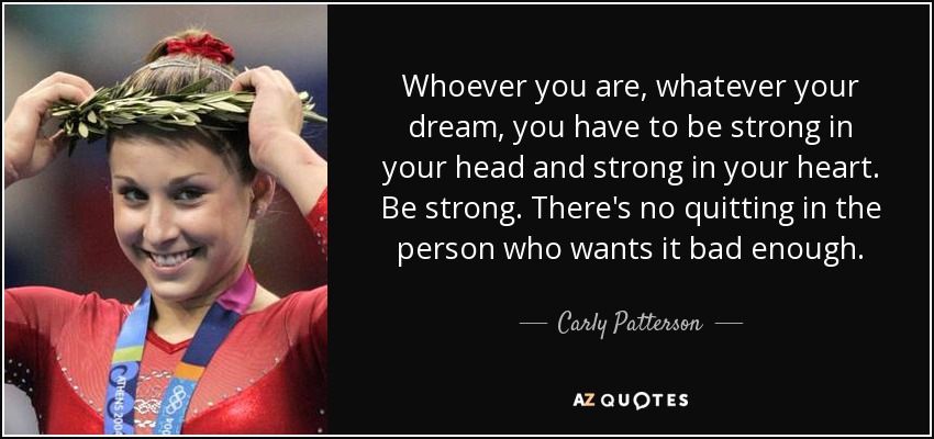 Whoever you are, whatever your dream, you have to be strong in your head and strong in your heart. Be strong. There's no quitting in the person who wants it bad enough. - Carly Patterson