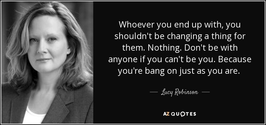 Whoever you end up with, you shouldn't be changing a thing for them. Nothing. Don't be with anyone if you can't be you. Because you're bang on just as you are.  - Lucy Robinson