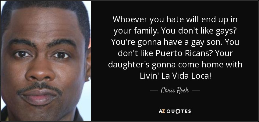 Whoever you hate will end up in your family. You don't like gays? You're gonna have a gay son. You don't like Puerto Ricans? Your daughter's gonna come home with Livin' La Vida Loca! - Chris Rock