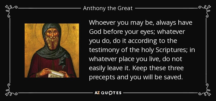 Whoever you may be, always have God before your eyes; whatever you do, do it according to the testimony of the holy Scriptures; in whatever place you live, do not easily leave it. Keep these three precepts and you will be saved. - Anthony the Great