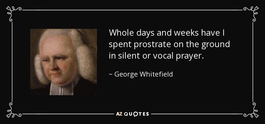 Whole days and weeks have I spent prostrate on the ground in silent or vocal prayer. - George Whitefield