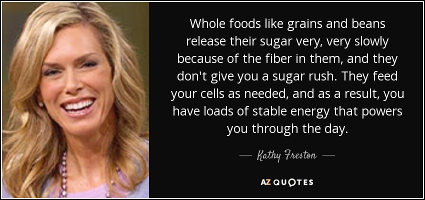 Whole foods like grains and beans release their sugar very, very slowly because of the fiber in them, and they don't give you a sugar rush. They feed your cells as needed, and as a result, you have loads of stable energy that powers you through the day. - Kathy Freston