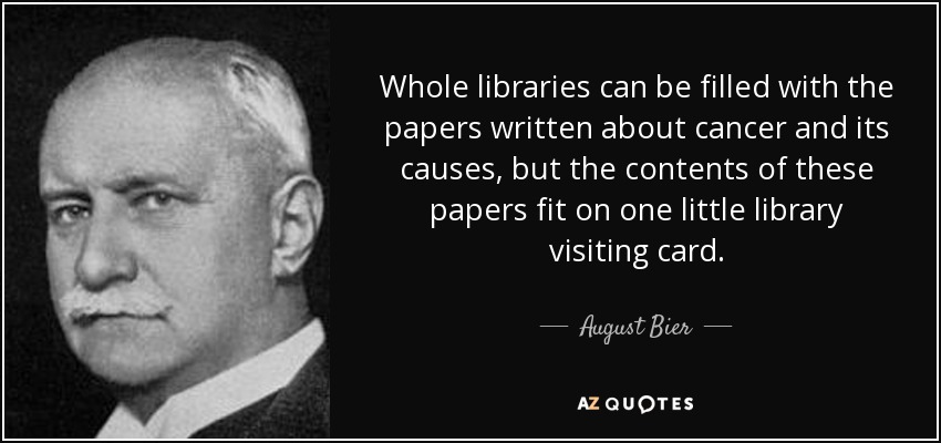 Whole libraries can be filled with the papers written about cancer and its causes, but the contents of these papers fit on one little library visiting card. - August Bier