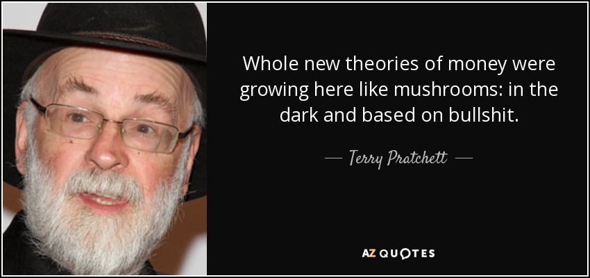 Whole new theories of money were growing here like mushrooms: in the dark and based on bullshit. - Terry Pratchett