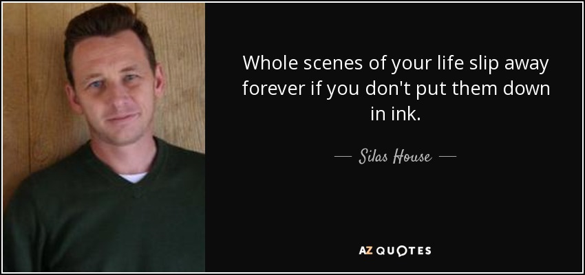 Whole scenes of your life slip away forever if you don't put them down in ink. - Silas House