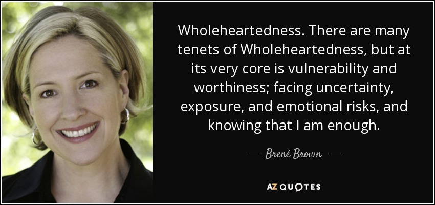 Wholeheartedness. There are many tenets of Wholeheartedness, but at its very core is vulnerability and worthiness; facing uncertainty, exposure, and emotional risks, and knowing that I am enough. - Brené Brown