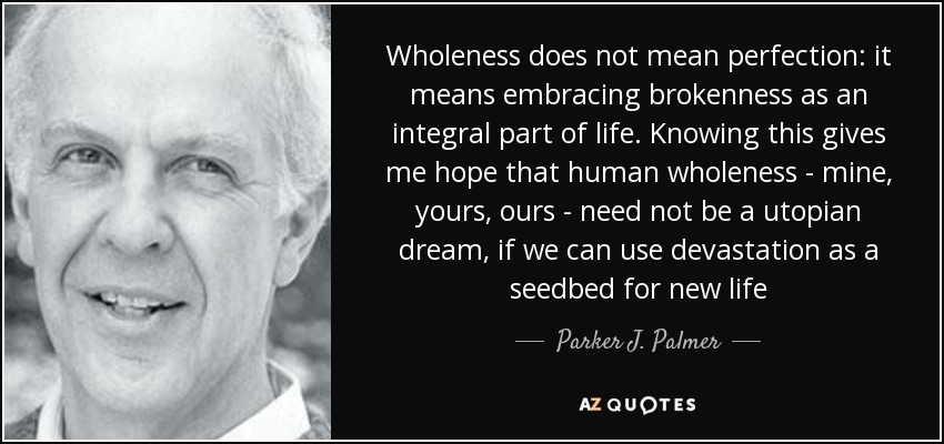 Wholeness does not mean perfection: it means embracing brokenness as an integral part of life. Knowing this gives me hope that human wholeness - mine, yours, ours - need not be a utopian dream, if we can use devastation as a seedbed for new life - Parker J. Palmer