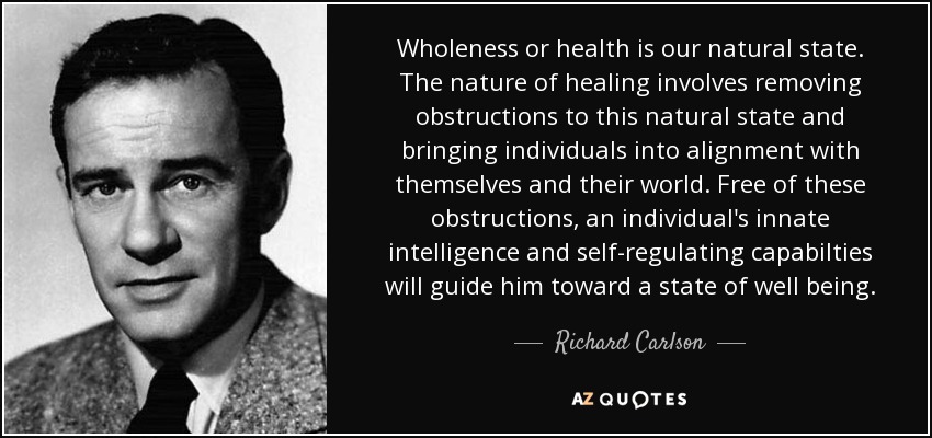 Wholeness or health is our natural state. The nature of healing involves removing obstructions to this natural state and bringing individuals into alignment with themselves and their world. Free of these obstructions, an individual's innate intelligence and self-regulating capabilties will guide him toward a state of well being. - Richard Carlson